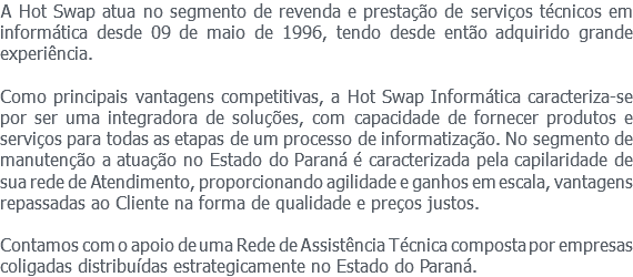 A Hot Swap atua no segmento de revenda e prestação de serviços técnicos em informática desde 09 de maio de 1996, tendo desde então adquirido grande experiência. Como principais vantagens competitivas, a Hot Swap Informática caracteriza-se por ser uma integradora de soluções, com capacidade de fornecer produtos e serviços para todas as etapas de um processo de informatização. No segmento de manutenção a atuação no Estado do Paraná é caracterizada pela capilaridade de sua rede de Atendimento, proporcionando agilidade e ganhos em escala, vantagens repassadas ao Cliente na forma de qualidade e preços justos. Contamos com o apoio de uma Rede de Assistência Técnica composta por empresas coligadas distribuídas estrategicamente no Estado do Paraná.